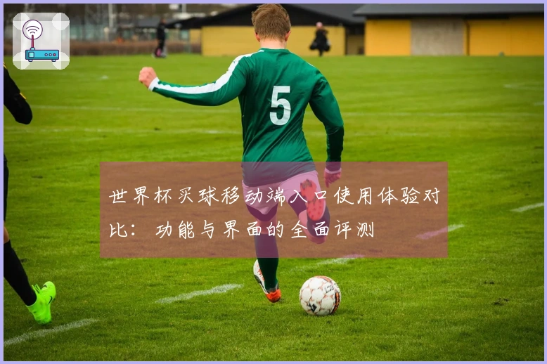 世界杯买球移动端入口使用体验对比：功能与界面的全面评测