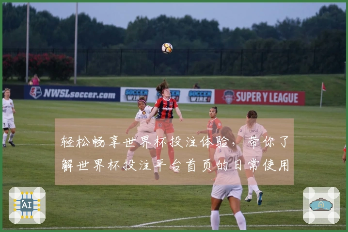 轻松畅享世界杯投注体验，带你了解世界杯投注平台首页的日常使用场景