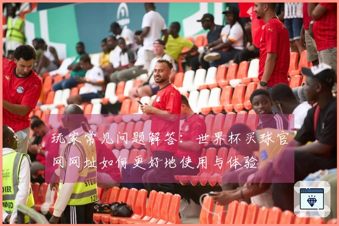 玩家常见问题解答：世界杯买球官网网址如何更好地使用与体验